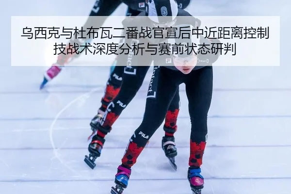 乌西克与杜布瓦二番战官宣后中近距离控制技战术深度分析与赛前状态研判